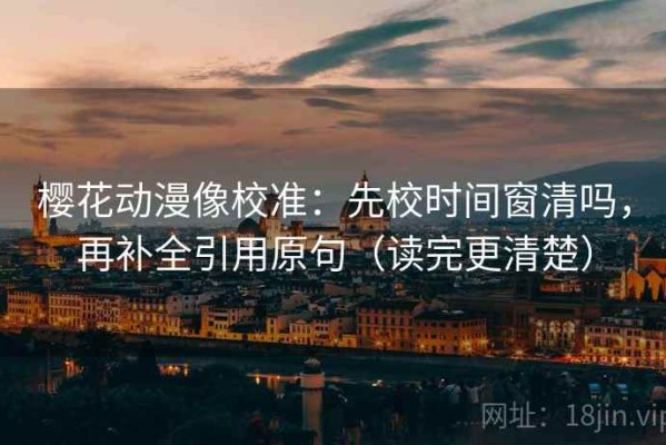 樱花动漫像校准：先校时间窗清吗，再补全引用原句（读完更清楚）