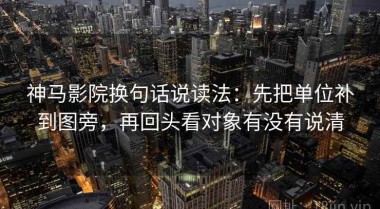 神马影院换句话说读法：先把单位补到图旁，再回头看对象有没有说清