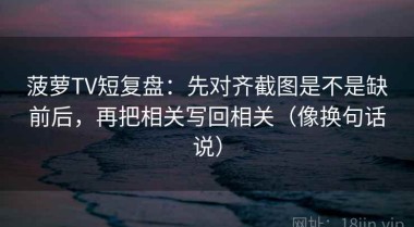 菠萝TV短复盘：先对齐截图是不是缺前后，再把相关写回相关（像换句话说）