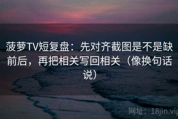 菠萝TV短复盘：先对齐截图是不是缺前后，再把相关写回相关（像换句话说）