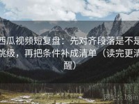 西瓜视频短复盘：先对齐段落是不是跳级，再把条件补成清单（读完更清醒）