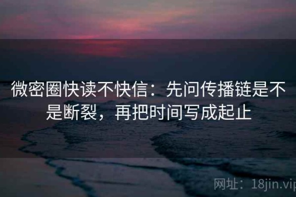 微密圈快读不快信：先问传播链是不是断裂，再把时间写成起止