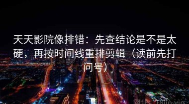 天天影院像排错：先查结论是不是太硬，再按时间线重排剪辑（读前先打问号）