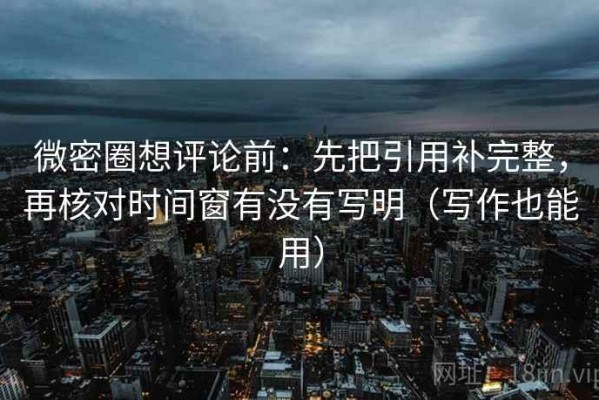 微密圈想评论前：先把引用补完整，再核对时间窗有没有写明（写作也能用）