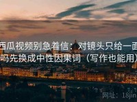 西瓜视频别急着信：对镜头只给一面吗先换成中性因果词（写作也能用）