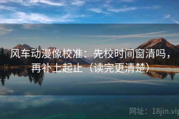 风车动漫像校准：先校时间窗清吗，再补上起止（读完更清楚）