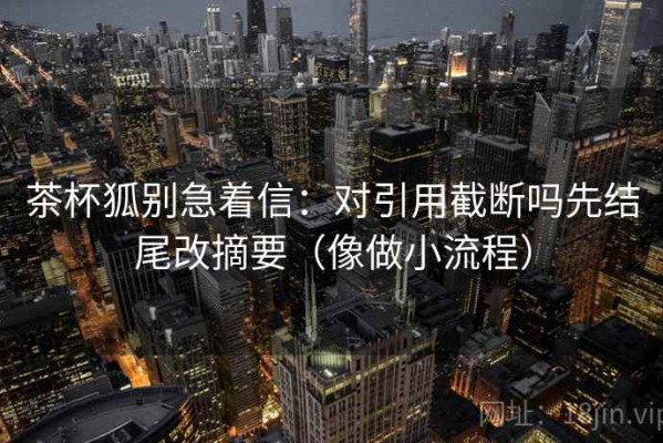 茶杯狐别急着信：对引用截断吗先结尾改摘要（像做小流程）