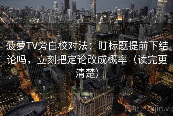 菠萝TV旁白校对法：盯标题提前下结论吗，立刻把定论改成概率（读完更清楚）
