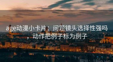 age动漫小卡片：问题镜头选择性强吗，动作把例子标为例子