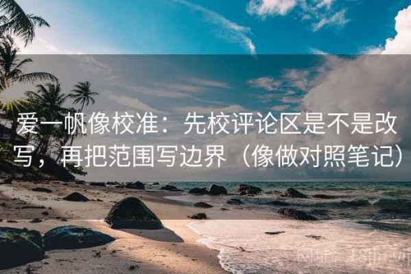 爱一帆像校准：先校评论区是不是改写，再把范围写边界（像做对照笔记）