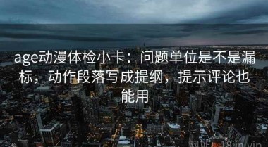 age动漫体检小卡：问题单位是不是漏标，动作段落写成提纲，提示评论也能用