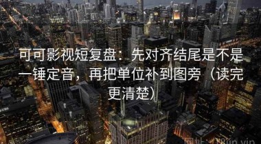 可可影视短复盘：先对齐结尾是不是一锤定音，再把单位补到图旁（读完更清楚）