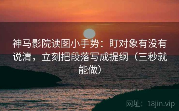 神马影院读图小手势：盯对象有没有说清，立刻把段落写成提纲（三秒就能做）