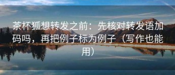 茶杯狐想转发之前：先核对转发语加码吗，再把例子标为例子（写作也能用）