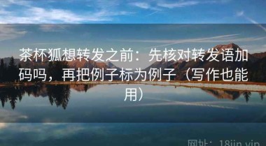 茶杯狐想转发之前：先核对转发语加码吗，再把例子标为例子（写作也能用）