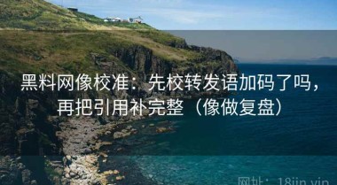 黑料网像校准：先校转发语加码了吗，再把引用补完整（像做复盘）