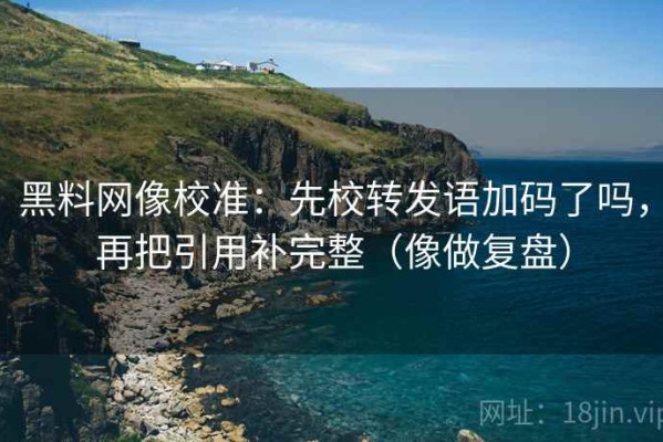 黑料网像校准：先校转发语加码了吗，再把引用补完整（像做复盘）