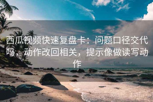 西瓜视频快速复盘卡：问题口径交代吗，动作改回相关，提示像做读写动作