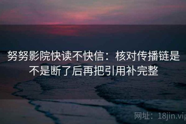 努努影院快读不快信：核对传播链是不是断了后再把引用补完整