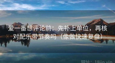 爱一番想评论前：先补上单位，再核对配乐带节奏吗（像做快速复盘）