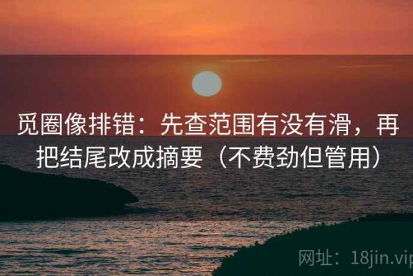 觅圈像排错：先查范围有没有滑，再把结尾改成摘要（不费劲但管用）
