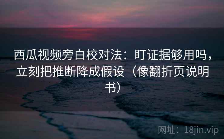 西瓜视频旁白校对法：盯证据够用吗，立刻把推断降成假设（像翻折页说明书）