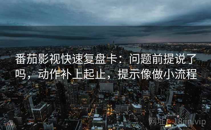 番茄影视快速复盘卡：问题前提说了吗，动作补上起止，提示像做小流程