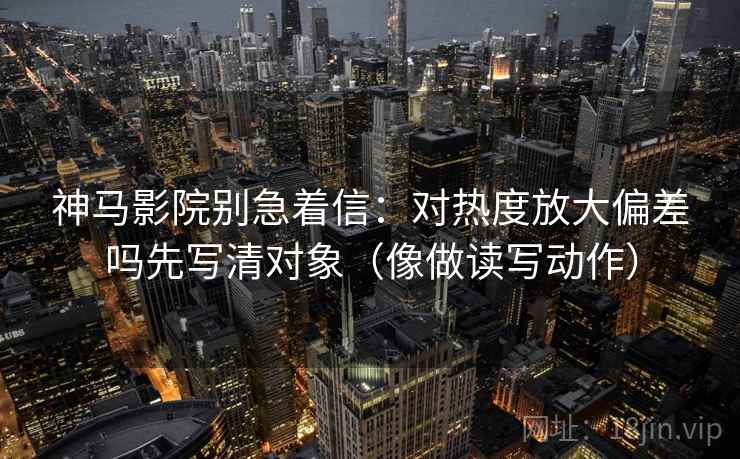 神马影院别急着信：对热度放大偏差吗先写清对象（像做读写动作）