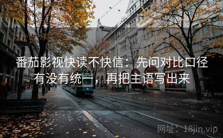 番茄影视快读不快信:先问对比口径有没有统一,再把主语写出来 番茄影视快读不快信:先问对比口径有没有统一,再把主语写出来