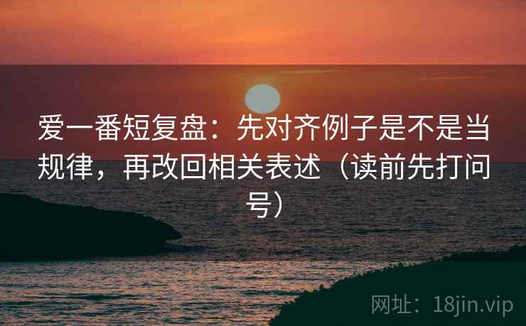 爱一番短复盘:先对齐例子是不是当规律,再改回相关表述(读前先打问号) 爱一番短复盘:先对齐例子是不是当规律,再改回相关表述(读前先打问号)