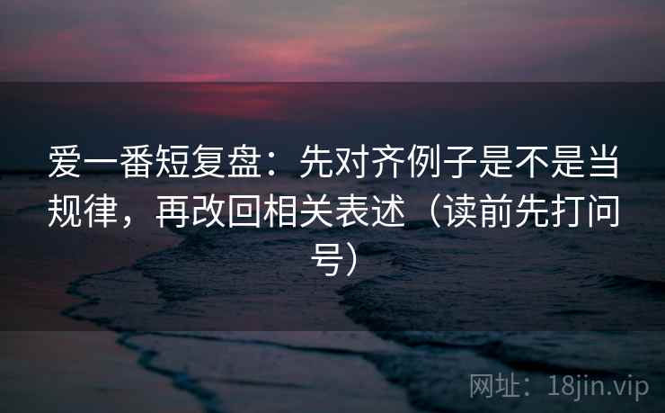 爱一番短复盘:先对齐例子是不是当规律,再改回相关表述(读前先打问号) 爱一番短复盘:先对齐例子是不是当规律,再改回相关表述(读前先打问号)