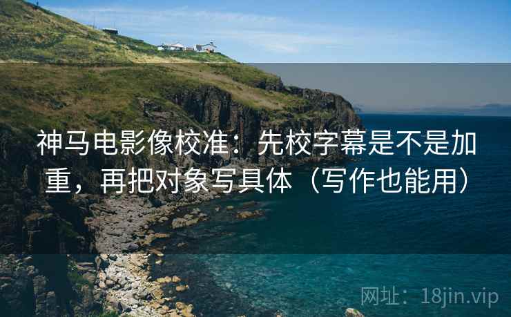 神马电影像校准:先校字幕是不是加重,再把对象写具体(写作也能用) 神马电影像校准:先校字幕是不是加重,再把对象写具体(写作也能用)