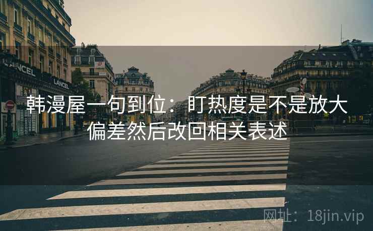 韩漫屋一句到位：盯热度是不是放大偏差然后改回相关表述