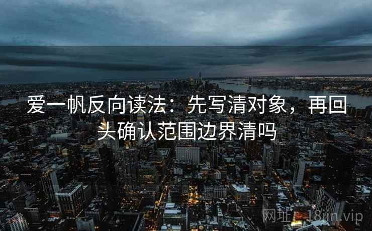 爱一帆反向读法:先写清对象,再回头确认范围边界清吗 爱一帆反向读法:先写清对象,再回头确认范围边界清吗