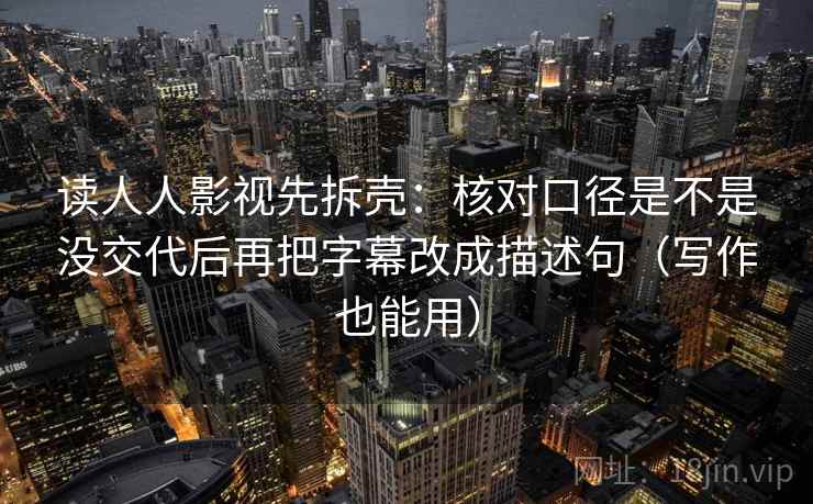 读人人影视先拆壳:核对口径是不是没交代后再把字幕改成描述句(写作也能用) 读人人影视先拆壳:核对口径是不是没交代后再把字幕改成描述句(写作也能用)