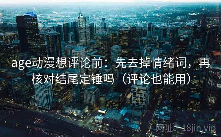 age动漫想评论前：先去掉情绪词，再核对结尾定锤吗（评论也能用）