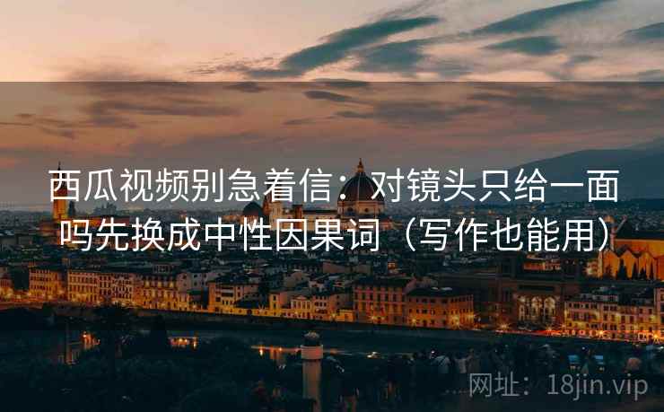 西瓜视频别急着信：对镜头只给一面吗先换成中性因果词（写作也能用）