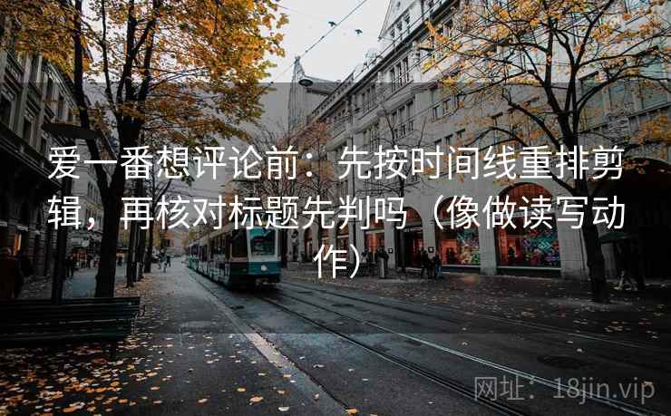 爱一番想评论前:先按时间线重排剪辑,再核对标题先判吗(像做读写动作) 爱一番想评论前:先按时间线重排剪辑,再核对标题先判吗(像做读写动作)