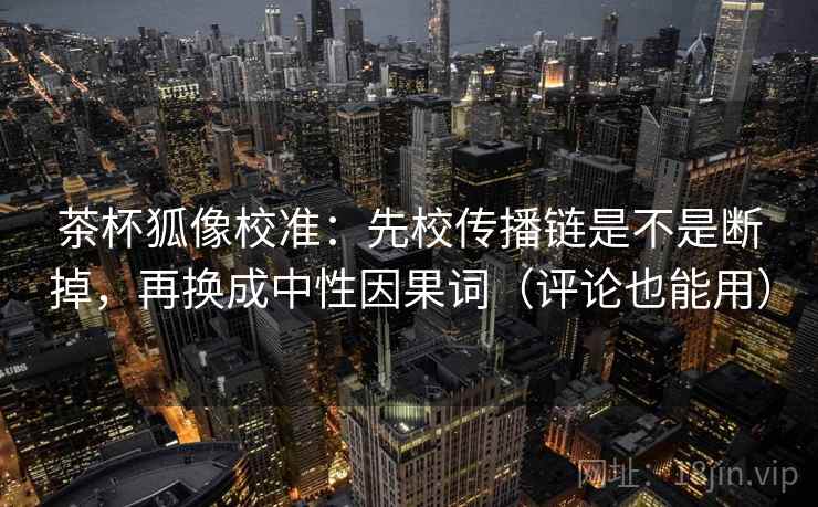 茶杯狐像校准：先校传播链是不是断掉，再换成中性因果词（评论也能用）