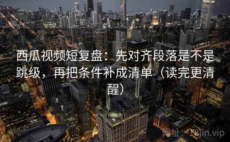 西瓜视频短复盘：先对齐段落是不是跳级，再把条件补成清单（读完更清醒）
