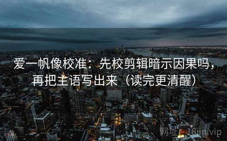 爱一帆像校准：先校剪辑暗示因果吗，再把主语写出来（读完更清醒）