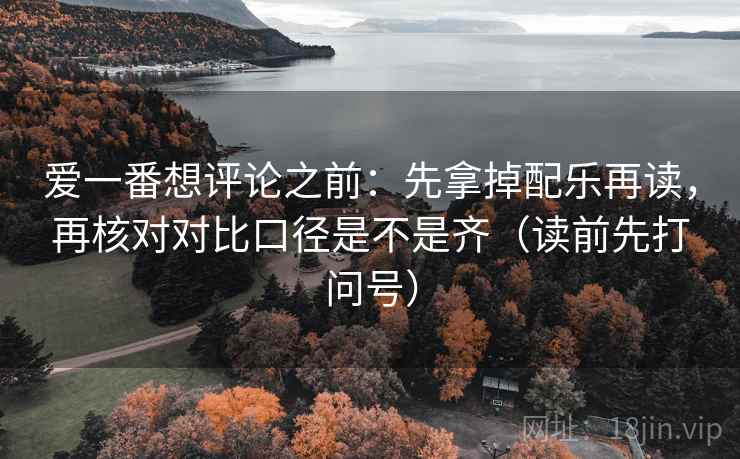 爱一番想评论之前:先拿掉配乐再读,再核对对比口径是不是齐(读前先打问号) 爱一番想评论之前:先拿掉配乐再读,再核对对比口径是不是齐(读前先打问号)