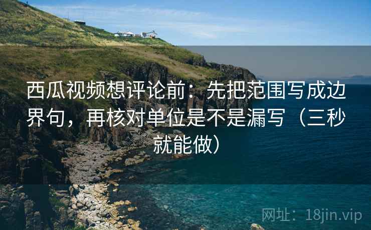 西瓜视频想评论前：先把范围写成边界句，再核对单位是不是漏写（三秒就能做）