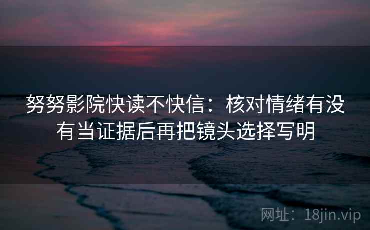 努努影院快读不快信:核对情绪有没有当证据后再把镜头选择写明 努努影院快读不快信:核对情绪有没有当证据后再把镜头选择写明
