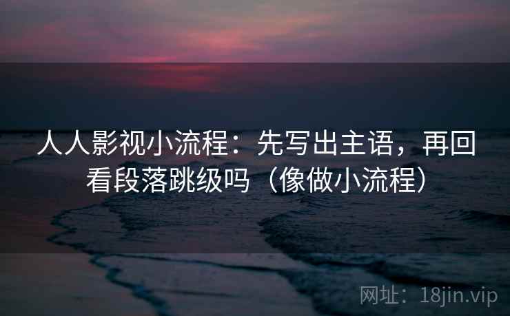 人人影视小流程：先写出主语，再回看段落跳级吗（像做小流程）