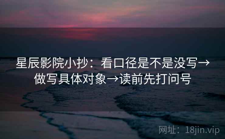 星辰影院小抄:看口径是不是没写→做写具体对象→读前先打问号 星辰影院小抄:看口径是不是没写→做写具体对象→读前先打问号