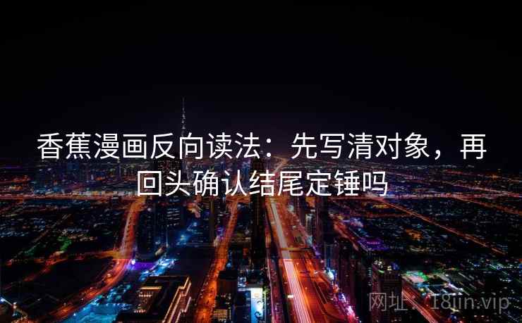 香蕉漫画反向读法：先写清对象，再回头确认结尾定锤吗
