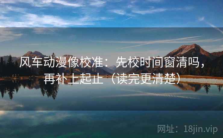 风车动漫像校准:先校时间窗清吗,再补上起止(读完更清楚) 风车动漫像校准:先校时间窗清吗,再补上起止(读完更清楚)