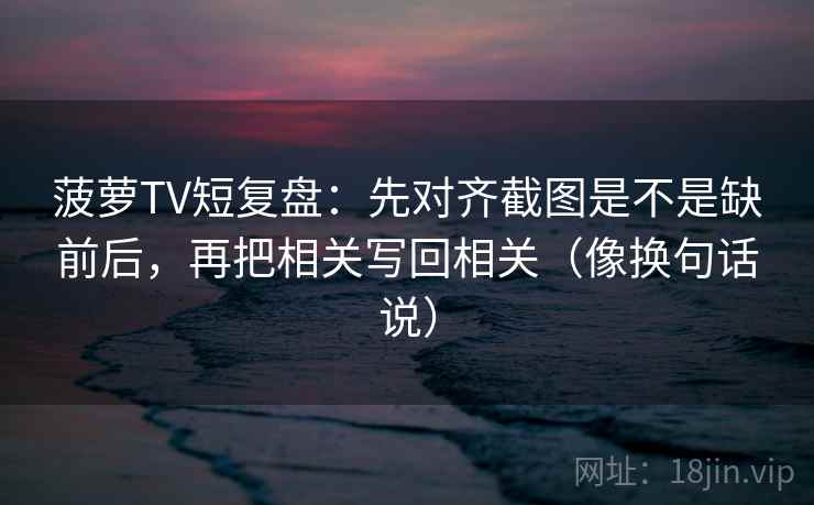 菠萝TV短复盘:先对齐截图是不是缺前后,再把相关写回相关(像换句话说) 菠萝TV短复盘:先对齐截图是不是缺前后,再把相关写回相关(像换句话说)
