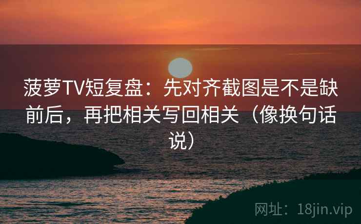 菠萝TV短复盘:先对齐截图是不是缺前后,再把相关写回相关(像换句话说) 菠萝TV短复盘:先对齐截图是不是缺前后,再把相关写回相关(像换句话说)